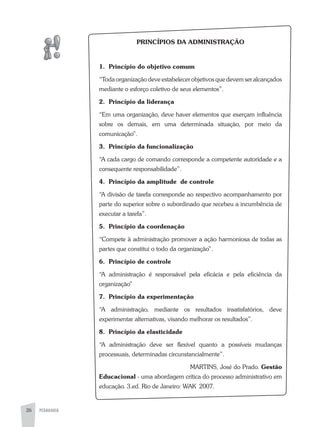 PEDAGOGIA26
PRINCÍPIOS DA ADMINISTRAÇÃO
1. Princípio do objetivo comum
“Toda organização deve estabelecer objetivos que devem ser alcançados
mediante o esforço coletivo de seus elementos”.
2. Princípio da liderança
“Em uma organização, deve haver elementos que exerçam influência
sobre os demais, em uma determinada situação, por meio da
comunicação”.
3. Princípio da funcionalização
“a cada cargo de comando corresponde a competente autoridade e a
consequente responsabilidade”.
4. Princípio da amplitude de controle
“a divisão de tarefa corresponde ao respectivo acompanhamento por
parte do superior sobre o subordinado que recebeu a incumbência de
executar a tarefa”.
5. Princípio da coordenação
“Compete à administração promover a ação harmoniosa de todas as
partes que constitui o todo da organização”.
6. Princípio de controle
“a administração é responsável pela eficácia e pela eficiência da
organização”
7. Princípio da experimentação
“a administração, mediante os resultados insatisfatórios, deve
experimentar alternativas, visando melhorar os resultados”.
8. Princípio da elasticidade
“a administração deve ser flexível quanto a possíveis mudanças
processuais, determinadas circunstancialmente”.
MaRTINS, José do Prado. Gestão
Educacional - uma abordagem crítica do processo administrativo em
educação. 3.ed. Rio de Janeiro: WaK 2007.
 