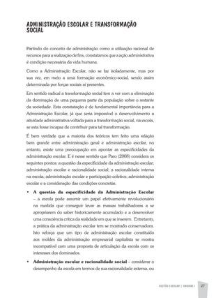 GESTÃO ESCOLAR | unidade 1 27
ADMINISTRAÇÃO ESCOLAR E TRANSFORMAÇÃO
SOCIAL
Partindo do conceito de administração como a utilização racional de
recursos para a realização de fins, constatamos que a ação administrativa
é condição necessária da vida humana.
Como a Administração Escolar, não se faz isoladamente, mas por
sua vez, em meio a uma formação econômico-social, sendo assim
determinada por forças sociais aí presentes.
Em sentido radical a transformação social tem a ver com a eliminação
da dominação de uma pequena parte da população sobre o restante
da sociedade. Esta constatação é de fundamental importância para a
Administração Escolar, já que seria impossível o desenvolvimento a
atividade administrativa voltada para a transformação social, na escola,
se esta fosse incapaz de contribuir para tal transformação.
É bem verdade que a maioria dos teóricos tem feito uma relação
bem grande entre administração geral e administração escolar, no
entanto, existe uma preocupação em apontar as especificidades da
administração escolar. E é nesse sentido que Paro (2008) considera os
seguintes pontos: a questão da especificidade da administração escolar;
administração escolar e racionalidade social; a racionalidade interna
na escola; administração escolar e participação coletiva; administração
escolar e a consideração das condições concretas.
•	 A questão da especificidade da Administração Escolar
– a escola pode assumir um papel efetivamente revolucionário
na medida que conseguir levar as massas trabalhadoras a se
apropriarem do saber historicamente acumulado e a desenvolver
uma consciência crítica da realidade em que se inserem. Entretanto,
a prática da administração escolar tem se mostrado conservadora.
Isto reforça que um tipo de administração escolar constituído
aos moldes da administração empresarial capitalista se mostra
incompatível com uma proposta de articulação da escola com os
interesses dos dominados.
•	 Administração escolar e racionalidade social – considerar o
desempenho da escola em termos de sua racionalidade externa, ou
 