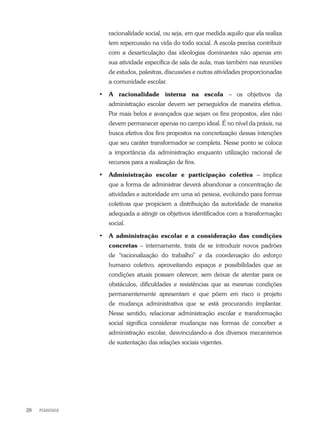 PEDAGOGIA28
racionalidade social, ou seja, em que medida aquilo que ela realiza
tem repercussão na vida do todo social. A escola precisa contribuir
com a desarticulação das ideologias dominantes não apenas em
sua atividade específica de sala de aula, mas também nas reuniões
de estudos, palestras, discussões e outras atividades proporcionadas
a comunidade escolar.
•	 A racionalidade interna na escola – os objetivos da
administração escolar devem ser perseguidos de maneira efetiva.
Por mais belos e avançados que sejam os fins propostos, eles não
devem permanecer apenas no campo ideal. É no nível da práxis, na
busca efetiva dos fins propostos na concretização dessas intenções
que seu caráter transformador se completa. Nesse ponto se coloca
a importância da administração enquanto utilização racional de
recursos para a realização de fins.
•	 Administração escolar e participação coletiva – implica
que a forma de administrar deverá abandonar a concentração de
atividades e autoridade em uma só pessoa, evoluindo para formas
coletivas que propiciem a distribuição da autoridade de maneira
adequada a atingir os objetivos identificados com a transformação
social.
•	 A administração escolar e a consideração das condições
concretas – internamente, trata de se introduzir novos padrões
de “racionalização do trabalho” e da coordenação do esforço
humano coletivo, aproveitando espaços e possibilidades que as
condições atuais possam oferecer, sem deixar de atentar para os
obstáculos, dificuldades e resistências que as mesmas condições
permanentemente apresentam e que põem em risco o projeto
de mudança administrativa que se está procurando implantar.
Nesse sentido, relacionar administração escolar e transformação
social significa considerar mudanças nas formas de conceber a
administração escolar, desvinculando-a dos diversos mecanismos
de sustentação das relações sociais vigentes.
 