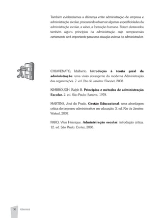 PEDAGOGIA30
Também evidenciamos a diferença entre administração de empresa e
administração escolar, procurando observar algumas especificidades da
administração escolar, a saber, a formação humana. Foram destacados
também alguns princípios da administração cuja compreensão
certamente será importante para uma atuação exitosa do administrador.
CHIaVENaTO, Idalberto. Introdução à teoria geral da
administração: uma visão abrangente da moderna administração
das organizações. 7. ed. Rio de Janeiro: Elsevier, 2003.
KIMBROUGH, Ralph B. Princípios e métodos de administração
Escolar. 2. ed. São Paulo: Saraiva, 1978.
MaRTINS, José do Prado. Gestão Educacional: uma abordagem
crítica do processo administrativo em educação. 3. ed. Rio de Janeiro:
Waked, 2007.
PaRO, Vitor Henrique. Administração escolar: introdução crítica.
12. ed. São Paulo: Cortez, 2003.
 