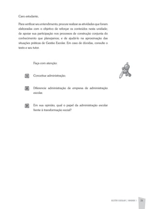 GESTÃO ESCOLAR | UNIDADE 1 31
Caro estudante,
Para verificar seu entendimento, procure realizar as atividades que foram
elaboradas com o objetivo de reforçar os conteúdos nesta unidade;
de apoiar sua participação nos processos de construção conjunta do
conhecimento que planejamos; e de ajudá-lo na aproximação das
situações práticas de Gestão Escolar. Em caso de dúvidas, consulte o
texto e seu tutor.
Faça com atenção:
Conceitue administração.
Diferencie administração de empresa de administração
escolar.
Em sua opinião, qual o papel da administração escolar
frente à transformação social?
 