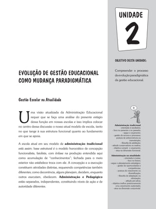 UNIDADE
OBJETIVO DESTA UNIDADE:
Compreender o processo
deevoluçãoparadigmática
da gestão educacional.
2
EVOLUÇÃO DE GESTÃO EDUCACIONAL
COMO MUDANÇA PARADIGMÁTICA
U
ma visão atualizada da administração Educacional
requer que se faça uma análise do presente estágio
dessa função em nossas escolas e isso implica colocar
no centro dessa discussão o nosso atual modelo de escola, tanto
no que tange à sua estrutura funcional quanto ao fundamento
em que se apoia.
a escola atual em seu modelo de administração tradicional
está assim: base estrutural é o modelo burocrático de concepção
funcionalista, faiolista, com ênfase na produção entendida aqui
como acumulação de “conhecimentos”; fechada para o meio
exterior não estabelece troca com ele. a concepção e a execução
constituem atividades distintas, requerendo competências também
diferentes; como decorrência, alguns planejam, decidem, enquanto
outros executam, obedecem. Administração e Pedagógico
estão separados, independentes, constituindo níveis de ação e de
autoridade diferentes.
Gestão Escolar na Atualidade
Administração tradicional
- orientada à resultados;
- foco no presente e no passado;
- segue o orçamento;
- gestão de recuros e processos;
postura de sobrevivência ou
manutenção;
- filosofia da satisfação;
- atitude conservadora ou reativa;
- objetiva cumprir o orçamento;
- atua na dimensão funcional.
Administração na atualidade:
- orientada à metas;
- foco no futuro;
- segue o planejamento estratégico;
- gestão de oportunidades e
competências;
- postura de crescimento ou
diversificação;
- filosofia de adaptação ou
otimização;
- atitude pró-ativa;
- objetiva melhor posicionamento
e/ou crescimento sustentado;
- atua na dimensão conjuntutal.
 