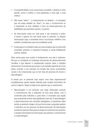 GESTÃO ESCOLAR | unidade 2 35
•	 A competitividade é uma massa dessa sociedade: a disputa é muito
grande, vence o melhor, o mais preparado, o mais ágil, o mais
criativo;
•	 Não basta “saber” – o conhecimento no abstrato – é necessário
que ele esteja atrelado ao “fazer”, ou seja, o conhecimento só
é importante se tiver utilidade e levar ao desenvolvimento de
habilidades que permitam resolver concretos;
•	 As informações estão em toda parte e são acessíveis a todos;
a escola é apenas um dos locais onde se aprende, se adquire
informações; logo, é necessário rever a sua função, redefinir o seu
trabalho considerando essa nova realidade social;
•	 A educação é um trabalho cada vez mais complexo que envolve toda
sociedade; portanto, é impossível imaginar a escola trabalhando
sozinha, isolada.
Estar atento para esse cenário é fundamental, mas não é suficiente.
Há que se considerar as mudanças decorrentes do desenvolvimento
científico e que alteram a compreensão anterior sobre o trabalho
educacional. A escola terá que propor o seu trabalho partindo de novas
bases, revendo a sua estrutura em função das novas necessidades
sociais e da compreensão que se tem hoje do processo de ensino e
aprendizagem.
A escola que se pretende hoje requer uma base organizacional
completamente oposta àquela definida pelo modelo burocrático do
qual se originou. Segue-se alguns dos aspectos que a caracterizam:
•	 Aprendizagem é um processo que exige elaboração pessoal;
o conhecimento não é adquirido de fora para dentro, mas é
construído pelo indivíduo e, para tanto, é necessário que aquilo
que se pretende ensinar seja significativo para ele. A aprendizagem
e desenvolvimento são conceitos interligados; é importante saber
aonde se pretende chegar e de que forma essas conquistas ajudam
o indivíduo em seu processo de desenvolvimento. As informações
constituem apenas a base para se chegar ao conhecimento; portanto,
a simples transmissão de informações não garante o conhecimento
e a aprendizagem.
 