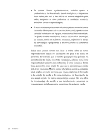 PEDAGOGIA36
•	 As pessoas diferem significativamente, inclusive quanto a
predominância de determinado tipo de inteligência; é importante
estar atento para isso e não colocar as mesmas exigências para
todos; tampouco se deve padronizar as atividades mantendo
ambientes únicos de aprendizagem;
•	 Aescolaéumespaçodediversidade,sendoprecisoencontrarformas
de atender diferenças sociais e culturais, promovendo oportunidades
variadas, trabalhando em equipes, socializando o conhecimento etc.
Do ponto de vista sociopolítico, a escola deverá visar a formação
do cidadão, como ser atuante na sociedade, explorando o desejo
de participação e propiciando o desenvolvimento da autonomia
intelectual.
Todos esses pontos devem nos levar a refletir sobre as novas
responsabilidades sociais dos educadores em geral e da escola em
particular, de tal modo que o trabalho pedagógico seja pensado no
contexto geral da escola, concebido e executado, antes de tudo, como
responsabilidade exclusiva dos professores. É nesse contexto e dentro
dessa perspectiva mais ampla de ação que a administração escolar
terá de ser repensada. Mesmo porque a função da escola na sociedade
atual ampliou-se muito por força das novas exigências de formação
e da omissão da família e de outras instituições no desempenho de
seus papéis sociais. Os tópicos apresentados a seguir dão uma ideia
da complexidade da questão e das transformações requeridas na
organização do trabalho escolar e no processo de gestão da escola.
 
