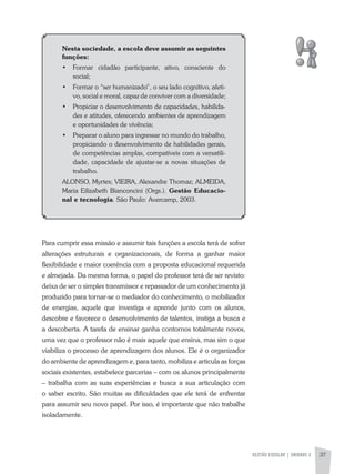 GESTÃO ESCOLAR | UNIDADE 2 37
Nesta sociedade, a escola deve assumir as seguintes
funções:
•	 Formar cidadão participante, ativo, consciente do
social;
•	 Formar o “ser humanizado”, o seu lado cognitivo, afeti-
vo, social e moral, capaz de conviver com a diversidade;
•	 Propiciar o desenvolvimento de capacidades, habilida-
des e atitudes, oferecendo ambientes de aprendizagem
e oportunidades de vivência;
•	 Preparar o aluno para ingressar no mundo do trabalho,
propiciando o desenvolvimento de habilidades gerais,
de competências amplas, compatíveis com a versatili-
dade, capacidade de ajustar-se a novas situações de
trabalho.
aLONSO, Myrtes; VIEIRa, alexandre Thomaz; aLMEIDa,
Maria Eilizabeth Bianconcini (Orgs.). Gestão Educacio-
nal e tecnologia. São Paulo: avercamp, 2003.
Para cumprir essa missão e assumir tais funções a escola terá de sofrer
alterações estruturais e organizacionais, de forma a ganhar maior
flexibilidade e maior coerência com a proposta educacional requerida
e almejada. Da mesma forma, o papel do professor terá de ser revisto:
deixa de ser o simples transmissor e repassador de um conhecimento já
produzido para tornar-se o mediador do conhecimento, o mobilizador
de energias, aquele que investiga e aprende junto com os alunos,
descobre e favorece o desenvolvimento de talentos, instiga a busca e
a descoberta. a tarefa de ensinar ganha contornos totalmente novos,
uma vez que o professor não é mais aquele que ensina, mas sim o que
viabiliza o processo de aprendizagem dos alunos. Ele é o organizador
do ambiente de aprendizagem e, para tanto, mobiliza e articula as forças
sociais existentes, estabelece parcerias – com os alunos principalmente
– trabalha com as suas experiências e busca a sua articulação com
o saber escrito. São muitas as dificuldades que ele terá de enfrentar
para assumir seu novo papel. Por isso, é importante que não trabalhe
isoladamente.
 