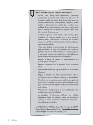 PEDAGOGIA38
Bases estruturais para a escola atualmente:
•	 Escola vista como uma organização construída
socialmente; portanto, com ênfase no processo de
interação social que aí se desenvolve antes que nos
aspectos formais que a caracterizam, impondo limites
rígidos e intransponíveis. Ainda que constitua uma
unidade dentro de um sistema mais amplo, cada escola
terá de ser vista em sua identidade própria, e para tanto
ela necessita de autonomia;
•	 A abertura para o meio exterior será condição para
mantê-la em relação estreita com o seu ambiente
(social), com a comunidade a que serve, de tal forma
que possa identificar as necessidades locais e estabelecer
parcerias necessárias;
•	 Tudo isso indica a importância da administração
descentralizada, e deve ser baseada nas condições
próprias da escola, embora atrelada a diretrizes gerais
e recebendo o apoio necessário, tanto material quanto
humano, para a realização de suas propostas;
•	 Quanto a forma de gestão, a horizontalidade em
substituição à hierarquia;
•	 Decisão e execução não se separam, ficam no mesmo
nível;
•	 Flexibilidade estrutural, capaz de ajustar-se às diferentes
situações;
•	 Papéis e funções não são preestabelecidos, vão se
configurandoereformulandoconformeasnecessidades;
•	 Com base em uma autoridade centrada na competência
antes que no cargo e legitimada pelo grupo antes que
pela lei, lideranças emergentes e situacionais devem ser
estimuladas;
•	 Valorizar-se o compromisso, a responsabilidade pelos
resultados do próprio trabalho;
•	 A qualidade é intrínseca, definida por critérios
elaborados pelos que fazem e pelos que recebem o
serviço; os atores são todos os membros da escola –
educadores e educandos.
ALONSO, Myrtes; VIEIRA, Alexandre Thomaz; ALMEIDA,
Maria Eilizabeth Bianconcini (Orgs.). Gestão Educacional
e tecnologia. São Paulo: Avercamp, 2003.
 