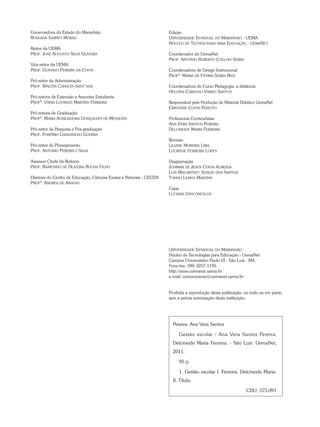 Edição
Universidade Estadual do Maranhão - UEMA
Núcleo de Tecnologias para Educação - UemaNet
Coordenador do UemaNet
Prof. Antonio Roberto Coelho Serra
Coordenadora de Design Instrucional
Profª. Maria de Fátima Serra Rios
Coordenadora do Curso Pedagogia, a distância
Heloísa Cardoso Varão Santos
Responsável pela Produção de Material Didático UemaNet
Cristiane Costa Peixoto
Professoras Conteudistas
Ana Vera Santos Pereira
Delcineide Maria Ferreira
Revisão
Liliane Moreira Lima
Lucirene Ferreira Lopes
Diagramação
Josimar de Jesus Costa Almeida
Luis Macartney Serejo dos Santos
Tonho Lemos Martins
Capa
Luciana Vasconcelos
Governadora do Estado do Maranhão
Roseana Sarney Murad
Reitor da uema
Prof. José Augusto Silva Oliveira
Vice-reitor da Uema
Prof. Gustavo Pereira da Costa
Pró-reitor de Administração
Prof. Walter Canales Sant’ana
Pró-reitora de Extensão e Assuntos Estudantis
Profª. Vânia Lourdes Martins Ferreira
Pró-reitora de Graduação
Profª. Maria Auxiliadora Gonçalves de Mesquita
Pró-reitor de Pesquisa e Pós-graduação
Prof. Porfírio Candanedo Guerra
Pró-reitor de Planejamento
Prof. Antonio Pereira e Silva
Assessor Chefe da Reitoria
Prof. Raimundo de Oliveira Rocha Filho
Diretora do Centro de Educação, Ciências Exatas e Naturais - CECEN
Profª. Andréa de Araújo
Universidade Estadual do Maranhão
Núcleo de Tecnologias para Educação - UemaNet
Campus Universitário Paulo VI - São Luís - MA
Fone-fax: (98) 3257-1195
http://www.uemanet.uema.br
e-mail: comunicacao@uemanet.uema.br
Proibida a reprodução desta publicação, no todo ou em parte,
sem a prévia autorização desta instituição.
Pereira, Ana Vera Santos
Gestão escolar / Ana Vera Santos Pereira,
Delcineide Maria Ferreira. - São Luís: UemaNet,
2011.
95 p.
1. Gestão escolar I. Ferreira, Delcineide Maria.
II. Título.
CDU: 373.091
 
