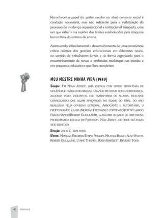 PEDAGOGIA40
Reconhecer o papel do gestor escolar no atual contexto social é
condição necessária, mas não suficiente para a viabilização do
processo de mudança organizacional e institucional almejado, uma
vez que esbarra na rapidez dos limites estabelecidos pela máquina
burocrática do sistema de ensino.
assim sendo, é fundamental o desenvolvimento de uma consciência
crítica coletiva dos gestores educacionais em diferentes níveis,
no sentido de trabalharem juntos e de forma organizada para o
encaminhamento de novas e profundas mudanças nas escolas e
nos processos educativos que lhes completem.
MEU MESTRE MINHA VIDA (1989)
Sinopse: eM nova Jersey, UMa escola coM sérios probleMas de
violÊncia e tráfico de drogas. Usando Métodos poUco ortodoxos,
algUMas veZes violentos, ele transforMa os alUnos, inclUsive
consegUindo qUe seJaM aprovados no exaMe do final do ano
realiZado pelo governo estadUal. arrogante e aUtoritário, o
professor Joe clarK (Morgan freeMan) é convidado por seU aMigo
franK napier (robert gUiUllaUMe) a assUMir o cargo de diretor na
probleMática escola eM paterson, neW Jersey, de onde ele havia
sido deMitido.
Direção: John g. avildsen
Elenco: Morgan freeMan,ethan phillips,Michael beach,alan north,
robert gUillaUMe, lynne thigpen, robin bartlett, beverly todd.
 