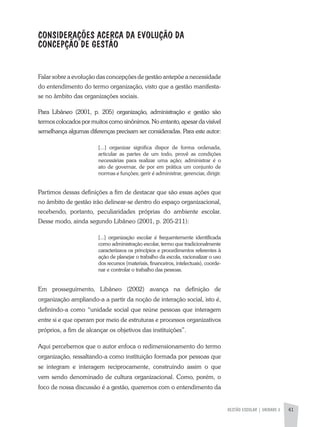 GESTÃO ESCOLAR | unidade 2 41
CONSIDERAÇõES ACERCA da EVOLUÇãO da
CONCEPÇãO de GESTãO
Falar sobre a evolução das concepções de gestão antepõe a necessidade
do entendimento do termo organização, visto que a gestão manifesta-
se no âmbito das organizações sociais.
Para Libâneo (2001, p. 205) organização, administração e gestão são
termos colocados por muitos como sinônimos. No entanto, apesar da visível
semelhança algumas diferenças precisam ser consideradas. Para este autor:
[...] organizar significa dispor de forma ordenada,
articular as partes de um todo, provê as condições
necessárias para realizar uma ação; administrar é o
ato de governar, de por em prática um conjunto de
normas e funções; gerir é administrar, gerenciar, dirigir.
Partimos dessas definições a fim de destacar que são essas ações que
no âmbito de gestão irão delinear-se dentro do espaço organizacional,
recebendo, portanto, peculiaridades próprias do ambiente escolar.
Desse modo, ainda segundo Libâneo (2001, p. 205-211):
[...] organização escolar é frequentemente identificada
como administração escolar, termo que tradicionalmente
caracterizava os princípios e procedimentos referentes à
ação de planejar o trabalho da escola, racionalizar o uso
dos recursos (materiais, financeiros, intelectuais), coorde-
nar e controlar o trabalho das pessoas.
Em prosseguimento, Libâneo (2002) avança na definição de
organização ampliando-a a partir da noção de interação social, isto é,
definindo-a como “unidade social que reúne pessoas que interagem
entre si e que operam por meio de estruturas e processos organizativos
próprios, a fim de alcançar os objetivos das instituições”.
Aqui percebemos que o autor enfoca o redimensionamento do termo
organização, ressaltando-a como instituição formada por pessoas que
se integram e interagem reciprocamente, construindo assim o que
vem sendo denominado de cultura organizacional. Como, porém, o
foco de nossa discussão é a gestão, queremos com o entendimento da
 