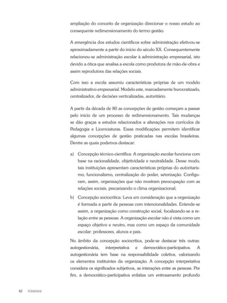 PEDAGOGIA42
ampliação do conceito de organização direcionar o nosso estudo ao
consequente redimensionamento do termo gestão.
A emergência dos estudos científicos sobre administração efetivou-se
aproximadamente a partir do início do século XX. Consequentemente
relacionou-se administração escolar à administração empresarial, isto
devido a ótica que analisa a escola como produtora de mão-de-obra e
assim reprodutora das relações sociais.
Com isso a escola assumiu características próprias de um modelo
administrativo empresarial. Modelo este, marcadamente burocratizado,
centralizador, de decisões verticalizadas, autoritário.
A partir da década de 80 as concepções de gestão começam a passar
pelo início de um processo de redimensionamento. Tais mudanças
se dão graças a estudos relacionados a alterações nos currículos de
Pedagogia e Licenciaturas. Essas modificações permitem identificar
algumas concepções de gestão praticadas nas escolas brasileiras.
Dentre as quais podemos destacar:
a)	 Concepção técnico-científica: A organização escolar funciona com
base na racionalidade, objetividade e neutralidade. Desse modo,
tais instituições apresentam características próprias do autoritaris-
mo, funcionalismo, centralização do poder, setorização. Configu-
ram, assim, organizações que não mostram preocupação com as
relações sociais, precarizando o clima organizacional;
b)	 Concepção sociocrítica: Leva em consideração que a organização
é formada a partir de pessoas com intencionalidades. Entende-se
assim, a organização como construção social, focalizando-se a re-
lação entre as pessoas. A organização escolar não é vista como um
espaço objetivo e neutro, mas como um espaço da comunidade
escolar: professores, alunos e pais.
No âmbito da concepção sociocrítica, pode-se destacar três outras:
autogestionária, interpretativa e democrático-participativa. A
autogestionária tem base na responsabilidade coletiva, valorizando
os elementos instituintes da organização. A concepção interpretativa
considera os significados subjetivos, as interações entre as pessoas. Por
fim, a democrático-participativa enfatiza um entrosamento profundo
 