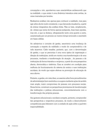 PEDAGOGIA44
concepções e sim, apontarmos suas características esclarecendo que
na realidade, o que existe é uma dinâmica interativa entre ambas, às
vezes marcadas por tensões.
Realizamos análises não apenas para conhecer a realidade, mas para
agir sobre ela de modo consistente, o que demanda visualizá-la, a partir
da síntese integradora das análises feitas. Não se trata, simplismente,
da síntese que reúne de forma apenas justaposta, duas teses opostas,
mas sim, a que se destaca, ultrapassando tanto uma quanto a outra,
caracterizada por um proceso ao mesmo tempo renovado e assentado
em bases sólidas.
Ao adotarmos o conceito de gestão, assumimos uma mudança de
concepção a respeito da realidade o modo de compreendê-la e de
nela atuarmos. Cabe ressaltar, portanto, que, com a denominação
de gestão, o que se preconiza é uma nova óptica de organização e
direção de instituições, tendo em mente a sua transformação e de seus
processos, mediante a transformação de atuação , de pessoas e de
instituições de forma interativa e recíproca, a partir de uma perspectiva
aberta, democrática e sistêmica. Essa se constitui em condição para
melhoria de funcionamento do sistema de ensino e suas instituições
escolares, de modo que sejam efetivas na promoção de educação de
seus alunos.
Portanto, a gestão, em vista disso, se assenta sobre bons procedimentos
de administratção bem resolvidos e os supera mediante ações de sentido
mais amplo, maior compromisso de pessoas com processos sociais.
Dessa forma, constroem-se perspectivas promissoras de transformação
das instituições e práticas educacionais, concomitantemente com a
transformação das próprias pessoas.
Aos gestores educacionais e escolares compete, portanto, compreender
tais perspectivas e respectivos processos, de modo a desenvolverem
competências para liderarem com a unidade de ação sobre a qual têm
responsabilidade.
 