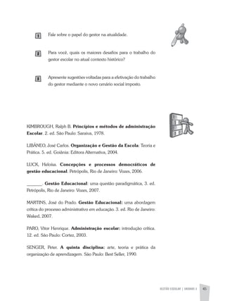 GESTÃO ESCOLAR | UNIDADE 2 45
Fale sobre o papel do gestor na atualidade.
Para você, quais os maiores desafios para o trabalho do
gestor escolar no atual contexto histórico?
apresente sugestões voltadas para a efetivação do trabalho
do gestor mediante o novo cenário social imposto.
KIMBROUGH, Ralph B. Princípios e métodos de administração
Escolar. 2. ed. São Paulo: Saraiva, 1978.
LIBÂNEO, José Carlos. Organização e Gestão da Escola: Teoria e
Prática. 5. ed. Goiânia: Editora alternativa, 2004.
LUCK, Heloísa. Concepções e processos democráticos de
gestão educacional. Petrópolis, Rio de Janeiro: Vozes, 2006.
_______. Gestão Educacional: uma questão paradigmática, 3. ed.
Petrópolis, Rio de Janeiro: Vozes, 2007.
MaRTINS, José do Prado. Gestão Educacional: uma abordagem
crítica do processo administrativo em educação. 3. ed. Rio de Janeiro:
Waked, 2007.
PaRO, Vitor Henrique. Administração escolar: introdução crítica.
12. ed. São Paulo: Cortez, 2003.
SENGER, Peter. A quinta disciplina: arte, teoria e prática da
organização de aprendizagem. São Paulo: Best Seller, 1990.
 