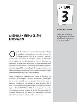 unidade
Objetivo dESTA unidade:
Caracterizar mecanismos
de gestão para uma melhor
aplicabilidade dos mesmos
no contexto escolar.
3
A ESCOLA EM MEIO À GESTÃO
DEMOCRÁTICA
O
ponto de partida para a construção de qualquer relação
de igualdade passa, evidentemente, pelo processo de
formação de uma concepção de cidadania. Entretanto,
construir uma concepção de cidadania, implica a elaboração
de concepções de mundo, educação e homem. Construir tais
concepções no aluno passa geralmente pelo processo educacional
escolarizado. Nesse sentido a vivência de uma realidade de caráter
democrático possibilita a internalização de princípios voltados para
a formação de sujeitos mais autônomos, capazes de uma percepção
do mundo e da educação mais crítica e reflexiva.
Assim, destacamos a importância da escola na formação da
consciência do aluno para o exercício da cidadania, acreditando
ser a mesma (escola) um dos “grandes instrumentos para a
formação democrática, mas também o teste decisivo sobre o
êxito e o desenvolvimento-sempre dinâmico-da democracia como
regime político” (BENEVIDES, 1998). Portanto, a prática da gestão
democrática constitui-se uma via no sentido da concretização de
princípios democráticos, que por sua vez possibilitam a formação
de indivíduos com perspectivas voltadas para este fim.
 