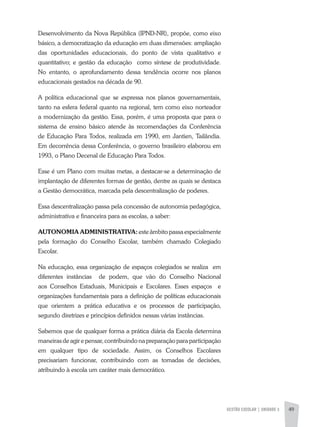 GESTÃO ESCOLAR | unidade 3 49
Desenvolvimento da Nova República (IPND-NR), propõe, como eixo
básico, a democratização da educação em duas dimensões: ampliação
das oportunidades educacionais, do ponto de vista qualitativo e
quantitativo; e gestão da educação como síntese de produtividade.
No entanto, o aprofundamento dessa tendência ocorre nos planos
educacionais gestados na década de 90.
A política educacional que se expressa nos planos governamentais,
tanto na esfera federal quanto na regional, tem como eixo norteador
a modernização da gestão. Essa, porém, é uma proposta que para o
sistema de ensino básico atende às recomendações da Conferência
de Educação Para Todos, realizada em 1990, em Jantien, Tailândia.
Em decorrência dessa Conferência, o governo brasileiro elaborou em
1993, o Plano Decenal de Educação Para Todos.
Esse é um Plano com muitas metas, a destacar-se a determinação de
implantação de diferentes formas de gestão, dentre as quais se destaca
a Gestão democrática, marcada pela descentralização de poderes.
Essa descentralização passa pela concessão de autonomia pedagógica,
administrativa e financeira para as escolas, a saber:
AUTONOMIA ADMINISTRATIVA: este âmbito passa especialmente
pela formação do Conselho Escolar, também chamado Colegiado
Escolar.
Na educação, essa organização de espaços colegiados se realiza em
diferentes instâncias de podem, que vão do Conselho Nacional
aos Conselhos Estaduais, Municipais e Escolares. Esses espaços e
organizações fundamentais para a definição de políticas educacionais
que orientem a prática educativa e os processos de participação,
segundo diretrizes e princípios definidos nessas várias instâncias.
Sabemos que de qualquer forma a prática diária da Escola determina
maneiras de agir e pensar, contribuindo na preparação para participação
em qualquer tipo de sociedade. Assim, os Conselhos Escolares
precisariam funcionar, contribuindo com as tomadas de decisões,
atribuindo à escola um caráter mais democrático.
 