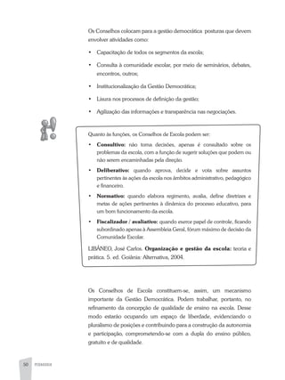 50 PEDAGOGIA
Os Conselhos colocam para a gestão democrática posturas que devem
envolver atividades como:
•	 Capacitação de todos os segmentos da escola;
•	 Consulta à comunidade escolar, por meio de seminários, debates,
encontros, outros;
•	 Institucionalização da Gestão Democrática;
•	 Lisura nos processos de definição da gestão;
•	 agilização das informações e transparência nas negociações.
Quanto às funções, os Conselhos de Escola podem ser:
•	 Consultivo: não toma decisões, apenas é consultado sobre os
problemas da escola, com a função de sugerir soluções que podem ou
não serem encaminhadas pela direção.
•	 Deliberativo: quando aprova, decide e vota sobre assuntos
pertinentes às ações da escola nos âmbitos administrativo, pedagógico
e financeiro.
•	 Normativo: quando elabora regimento, avalia, define diretrizes e
metas de ações pertinentes à dinâmica do processo educativo, para
um bom funcionamento da escola.
•	 Fiscalizador / avaliativo: quando exerce papel de controle, ficando
subordinado apenas à assembleia Geral, fórum máximo de decisão da
Comunidade Escolar.
LIBÂNEO, José Carlos. Organização e gestão da escola: teoria e
prática. 5. ed. Goiânia: alternativa, 2004.
Os Conselhos de Escola constituem-se, assim, um mecanismo
importante da Gestão Democrática. Podem trabalhar, portanto, no
refinamento da concepção de qualidade de ensino na escola. Desse
modo estarão ocupando um espaço de liberdade, evidenciando o
pluralismo de posições e contribuindo para a construção da autonomia
e participação, comprometendo-se com a dupla do ensino público,
gratuito e de qualidade.
 