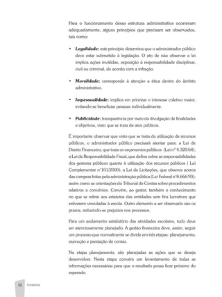 52 PEDAGOGIA
Para o funcionamento dessa estrutura administrativa ocorreram
adequadamente, alguns princípios que precisam ser observados,
tais como:
•	 Legalidade: este princípio determina que o administrador público
deve estar submetido à legislação. O ato de não observar a lei
implica ações inválidas, exposição à responsabilidade disciplinar,
civil ou criminal, de acordo com a infração.
•	 Moralidade: corresponde à atenção a ética dentro do âmbito
administrativo.
•	 Impessoalidade: implica em priorizar o interesse coletivo maior,
evitando-se beneficiar pessoas individualmente.
•	 Publicidade: transparência por meio da divulgação de finalidades
e objetivos, visto que se trata de atos públicos.
É importante observar que visto que se trata da utilização de recursos
públicos, o administrador público precisará atentar para: a Lei de
Direito Financeiro, que trata os orçamentos públicos (Lei nº 4.320/64);
a Lei de Responsabilidade Fiscal, que define sobre as responsabilidades
dos gestores públicos quanto à utilização dos recursos públicos ( Lei
Complementar n°101/2000); a Lei de Licitações, que observa acerca
das compras feitas pela administração pública (Lei Federal n°8.666/93);
assim como as orientações do Tribunal de Contas sobre procedimentos
relativos a convênios. Convém, ao gestor, também o conhecimento
no que se refere aos estatutos das entidades sem fins lucrativos que
estiverem vinculadas à escola. Outro elemento a ser observado são os
prazos, reduzindo-se prejuízos nos processos.
Para um andamento satisfatório das atividades escolares, tudo deve
ser atenciosamente planejado. A gestão financeira deve, assim, seguir
um processo que normalmente se divide em três etapas: planejamento,
execução e prestação de contas.
Na etapa planejamento, são planejadas as ações que se deseja
desenvolver. Nesta etapa convém um levantamento de todas as
informações necessárias para que o resultado possa ficar próximo do
esperado.
 