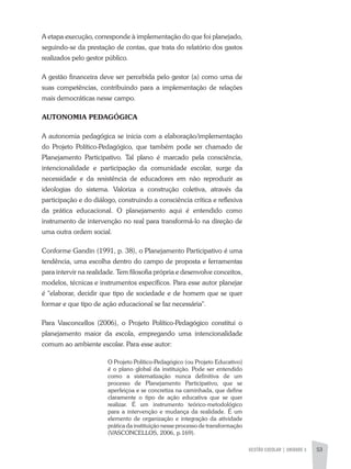 GESTÃO ESCOLAR | unidade 3 53
A etapa execução, corresponde à implementação do que foi planejado,
seguindo-se da prestação de contas, que trata do relatório dos gastos
realizados pelo gestor público.
A gestão financeira deve ser percebida pelo gestor (a) como uma de
suas competências, contribuindo para a implementação de relações
mais democráticas nesse campo.
AUTONOMIA PEDAGÓGICA
A autonomia pedagógica se inicia com a elaboração/implementação
do Projeto Político-Pedagógico, que também pode ser chamado de
Planejamento Participativo. Tal plano é marcado pela consciência,
intencionalidade e participação da comunidade escolar, surge da
necessidade e da resistência de educadores em não reproduzir as
ideologias do sistema. Valoriza a construção coletiva, através da
participação e do diálogo, construindo a consciência crítica e reflexiva
da prática educacional. O planejamento aqui é entendido como
instrumento de intervenção no real para transformá-lo na direção de
uma outra ordem social.
Conforme Gandin (1991, p. 38), o Planejamento Participativo é uma
tendência, uma escolha dentro do campo de proposta e ferramentas
para intervir na realidade. Tem filosofia própria e desenvolve conceitos,
modelos, técnicas e instrumentos específicos. Para esse autor planejar
é "elaborar, decidir que tipo de sociedade e de homem que se quer
formar e que tipo de ação educacional se faz necessária".
Para Vasconcellos (2006), o Projeto Político-Pedagógico constitui o
planejamento maior da escola, empregando uma intencionalidade
comum ao ambiente escolar. Para esse autor:
O Projeto Político-Pedagógico (ou Projeto Educativo)
é o plano global da instituição. Pode ser entendido
como a sistematização nunca definitiva de um
processo de Planejamento Participativo, que se
aperfeiçoa e se concretiza na caminhada, que define
claramente o tipo de ação educativa que se quer
realizar. É um instrumento teórico-metodológico
para a intervenção e mudança da realidade. É um
elemento de organização e integração da atividade
prática da instituição nesse processo de transformação
(VASCONCELLOS, 2006, p.169).
 