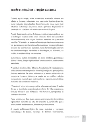 GESTÃO ESCOLAR | unidade 3 55
GESTÃO DEMOCRÁTICA e FUNÇÕES da ESCOLA
Durante algum tempo, temos notado um acentuado interesse em
relação a debates e discussões que tratam das funções da escola,
como instituição sistematizadora do conhecimento, e que exerce forte
influência na formação de pessoas aptas a participar do processo de
construção da cidadania nas sociedades de um modo geral.
A partir da perspectiva acima destacada, ressalta-se a percepção de que
as instituições escolares estão sendo colocadas diante da necessidade
de um repensar de suas funções dentro da sociedade nas quais estão
inseridas. Tal situação se apresenta bastante pertinente num momento
em que passamos por transformações marcantes, impulsionadas pelo
processo de reestruturação capitalista. Essas transformações ocorrem
no campo tecnológico, na difusão de informações, na economia, na
política, nos valores éticos, dentre outros.
Elementos de caráter democrático, tais como cidadania, participação
política e outros, sempre representaram uma necessidade para diferentes
sociedades.
A realidade brasileira não é diferente. Constantemente nos deparamos
comacompletafaltadedignidadehumanaqueafligeumagrandeparcela
de nossa sociedade. De forma bastante sutil, o homem foi deixando de
perceber-se homem e deixando-se engolir por um cotidiano coletivo
e angustiante, marcado pelo individualismo e egoísmo, características
marcantes das sociedades modernas.
“Evoluímos” lado a lado com a miséria, submissão e a justiça. O sonho
de que a tecnologia proporcionaria melhoria de vida propagou-se,
contudo deixou de lado milhões de seres humanos, configurando os
chamados excluídos.
Nesse sentido, nos dias atuais, valores eminentemente democráticos
representam elementos de luta, de conquista. E, certamente, que a
escola, dentro dessa realidade, exerce função fundamental.
O quadro político-econômico de nossa sociedade é complexo:
racionalização do Estado, imposição de diretrizes internacionais,
 