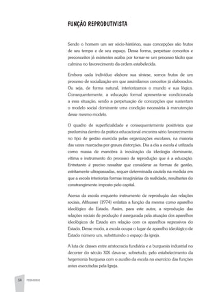 58 PEDAGOGIA
FUNÇÃO REPRODUTIVISTA
	
Sendo o homem um ser sócio-histórico, suas concepções são frutos
de seu tempo e de seu espaço. Dessa forma, perpetuar conceitos e
preconceitos já existentes acaba por tornar-se um processo tácito que
culmina no favorecimento da ordem estabelecida.
Embora cada indivíduo elabore sua síntese, somos frutos de um
processo de socialização em que assimilamos conceitos já elaborados.
Ou seja, de forma natural, interiorizamos o mundo e sua lógica.
Consequentemente, a educação formal apresenta-se condicionada
a essa situação, sendo a perpetuação de concepções que sustentam
o modelo social dominante uma condição necessária à manutenção
desse mesmo modelo.
O quadro de superficialidade e consequentemente positivista que
predomina dentro da prática educacional encontra sério favorecimento
no tipo de gestão exercida pelas organizações escolares, na maioria
das vezes marcadas por graves distorções. Dia a dia a escola é utilizada
como massa de manobra à inculcação da ideologia dominante,
vítima e instrumento do processo de reprodução que é a educação.
Entretanto é preciso ressaltar que considerar as formas de gestão,
estritamente ultrapassadas, requer determinada cautela na medida em
que a escola interioriza formas imaginárias da realidade, resultantes do
constrangimento imposto pelo capital.
Acerca da escola enquanto instrumento de reprodução das relações
sociais, Althusser (1974) enfatiza a função da mesma como aparelho
ideológico do Estado. Assim, para este autor, a reprodução das
relações sociais de produção é assegurada pela atuação dos aparelhos
ideológicos de Estado em relação com os aparelhos regressivos do
Estado. Desse modo, a escola ocupa o lugar de aparelho ideológico de
Estado número um, substituindo o espaço da igreja.
A luta de classes entre aristocracia fundiária e a burguesia industrial no
decorrer do século XIX dava-se, sobretudo, pelo estabelecimento da
hegemonia burguesa com o auxílio da escola no exercício das funções
antes executadas pela Igreja.
 