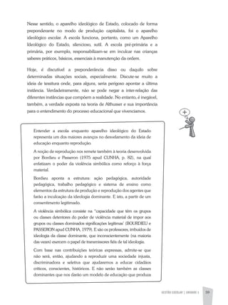 GESTÃO ESCOLAR | UNIDADE 3 59
Nesse sentido, o aparelho ideológico de Estado, colocado de forma
preponderante no modo de produção capitalista, foi o aparelho
ideológico escolar. a escola funciona, portanto, como um aparelho
Ideológico do Estado, silencioso, sutil. a escola pré-primária e a
primária, por exemplo, responsabilizam-se em inculcar nas crianças
saberes práticos, básicos, essenciais à manutenção da ordem.
Hoje, é discutível a preponderância disso ou daquilo sobre
determinadas situações sociais, especialmente. Discute-se muito a
ideia de tessitura onde, para alguns, seria perigoso apontar a última
instância. Verdadeiramente, não se pode negar a inter-relação das
diferentes instâncias que compõem a realidade. No entanto, é inegável,
também, a verdade exposta na teoria de althusser e sua importância
para o entendimento do processo educacional que vivenciamos.
Entender a escola enquanto aparelho ideológico do Estado
representa um dos maiores avanços no desvelamento da ideia de
educação enquanto reprodução.
a noção de reprodução nos remete também à teoria desenvolvida
por Bordieu e Passeron (1975 apud CUNHa, p. 82), na qual
enfatizam o poder da violência simbólica como reforço à força
material.
Bordieu aponta a estrutura: ação pedagógica, autoridade
pedagógica, trabalho pedagógico e sistema de ensino como
elementos da estrutura de produção e reprodução dos agentes que
farão a inculcação da ideologia dominante. E isto, a partir de um
consentimento legitimado.
a violência simbólica consiste na “capacidade que têm os grupos
ou classes detentores do poder de violência material de impor aos
grupos ou classes dominados significações legítimas’ (BOURDIEU e
PaSSERON apud CUNHa, 1979). E são os professores, imbuídos de
ideologia da classe dominante, que inconscientemente (na maioria
das vezes) exercem o papel de transmissores fiéis de tal ideologia.
Com base nas contribuições teóricas expressas, admite-se que
não será, então, ajudando a reproduzir uma sociedade injusta,
discriminadora e seletiva que ajudaremos a educar cidadãos
críticos, conscientes, históricos. E não serão também as classes
dominantes que nos darão um modelo de educação que produza
 