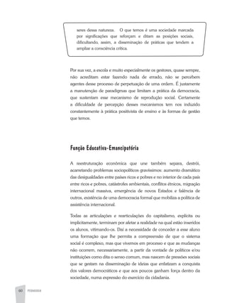60 PEDAGOGIA
seres dessa natureza. O que temos é uma sociedade marcada
por significações que reforçam e ditam as posições sociais,
dificultando, assim, a disseminação de práticas que tendem a
ampliar a consciência crítica.
Por sua vez, a escola e muito especialmente os gestores, quase sempre,
não acreditam estar fazendo nada de errado, não se percebem
agentes desse processo de perpetuação de uma ordem. É justamente
a manutenção de paradigmas que limitam a prática da democracia,
que sustentam esse mecanismo de reprodução social. Certamente
a dificuldade de percepção desses mecanismos tem nos induzido
constantemente à prática positivista de ensino e às formas de gestão
que temos.
Função Educativa-Emancipatória
A reestruturação econômica que une também separa, destrói,
acarretando problemas sociopolíticos gravíssimos: aumento dramático
das desigualdades entre países ricos e pobres e no interior de cada país
entre ricos e pobres, catástrofes ambientais, conflitos étnicos, migração
internacional massiva, emergência de novos Estados e falência de
outros, existência de uma democracia formal que mobiliza a política de
assistência internacional.
Todas as articulações e rearticulações do capitalismo, explícita ou
implicitamente, terminam por afetar a realidade na qual estão inseridos
os alunos, vitimando-os. Daí a necessidade de conceder a esse aluno
uma formação que lhe permita a compreensão de que o sistema
social é complexo, mas que vivemos em processo e que as mudanças
não ocorrem, necessariamente, a partir da vontade de políticos e/ou
instituições como dita o senso comum, mas nascem de pressões sociais
que se gestam na disseminação de ideias que enfatizam a conquista
dos valores democráticos e que aos poucos ganham força dentro da
sociedade, numa expressão do exercício da cidadania.
 