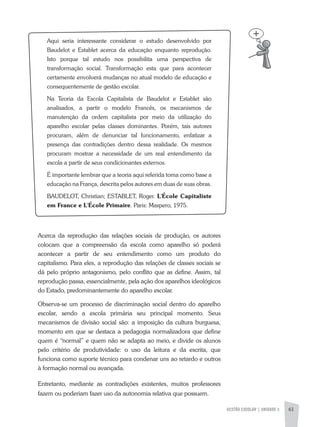 GESTÃO ESCOLAR | UNIDADE 3 61
aqui seria interessante considerar o estudo desenvolvido por
Baudelot e Establet acerca da educação enquanto reprodução.
Isto porque tal estudo nos possibilita uma perspectiva de
transformação social. Transformação esta que para acontecer
certamente envolverá mudanças no atual modelo de educação e
consequentemente de gestão escolar.
Na Teoria da Escola Capitalista de Baudelot e Establet são
analisados, a partir o modelo Francês, os mecanismos de
manutenção da ordem capitalista por meio da utilização do
aparelho escolar pelas classes dominantes. Porém, tais autores
procuram, além de denunciar tal funcionamento, enfatizar a
presença das contradições dentro dessa realidade. Os mesmos
procuram mostrar a necessidade de um real entendimento da
escola a partir de seus condicionantes externos.
É importante lembrar que a teoria aqui referida toma como base a
educação na França, descrita pelos autores em duas de suas obras.
BaUDELOT, Christian; ESTaBLET, Roger. L'École Capitaliste
em France e L'École Primaire. Paris: Maspero, 1975.
acerca da reprodução das relações sociais de produção, os autores
colocam que a compreensão da escola como aparelho só poderá
acontecer a partir de seu entendimento como um produto do
capitalismo. Para eles, a reprodução das relações de classes sociais se
dá pelo próprio antagonismo, pelo conflito que as define. assim, tal
reprodução passa, essencialmente, pela ação dos aparelhos ideológicos
do Estado, predominantemente do aparelho escolar.
Observa-se um processo de discriminação social dentro do aparelho
escolar, sendo a escola primária seu principal momento. Seus
mecanismos de divisão social são: a imposição da cultura burguesa,
momento em que se destaca a pedagogia normalizadora que define
quem é “normal” e quem não se adapta ao meio, e divide os alunos
pelo critério de produtividade: o uso da leitura e da escrita, que
funciona como suporte técnico para condenar uns ao retardo e outros
à formação normal ou avançada.
Entretanto, mediante as contradições existentes, muitos professores
fazem ou poderiam fazer uso da autonomia relativa que possuem.
 
