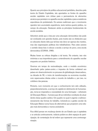 62 PEDAGOGIA
Quanto aos princípios da política educacional partidária, descritos pela
teoria do Estado Capitalista, são apontados os limites do aparelho
escolar capitalista com ênfase para a permanência de elementos
arcaicos que persistem no aparelho escolar capitalista e para a resistência
espontânea do proletariado. Os autores reafirmam que o movimento
operário tem acumulado experiência, tanto teórica quanto prática, no
campo da educação. Destacam ainda os princípios fundamentais da
escola socialista.
Advertem ainda que a luta por uma educação democrática não pode
ser conduzida com grandes ilusões, pois muitos são os obstáculos que
se colocarão diante dela que tal luta não deve ser apenas dos mestres,
mas das organizações políticas dos trabalhadores. Para estes autores
o sentido dessa luta é colocar a escola a serviço do povo, uma escola
democrática (CUNHA, 1980).
Muitas foram as críticas dirigidas a tal teoria. No entanto, isso não
minimiza a sua importância para o entendimento do aparelho escolar
enquanto um produto histórico.
Vivemos em tempo de racionalização, onde o modelo econômico
desenhado pelos países-centro e impostos de forma unilateral aos
países em desenvolvimento no processo de globalização desencadeou,
na década de 90, o início de transformações na economia mundial,
com repercussões diretas sobre o mundo do trabalho e, por isso, no
cotidiano das pessoas.
Portanto, num momento em que o conhecimento tem sido utilizado,
preponderantemente, a serviço do capital em detrimento de humaniza-
ção, torna-se imperativa a necessidade de uma formação – sobretudo
de Educação Básica – humana que dê ao indivíduo condições de atuar
dentro desse quadro caótico. Um quadro no qual é urgente o redimen-
sionamento das formas de trabalho, incluindo-se a gestão escolar da
Educação Básica numa busca de alternativas que propiciem uma rela-
ção mais democrática e menos excludente.
Fica difícil pensar em mudança dentro de um Estado que é capitalista
e se articula continuamente, todavia podem-se abrir espaços de parti-
cipação, de contestação de tal ordem que represente uma contraorga-
nização.
 