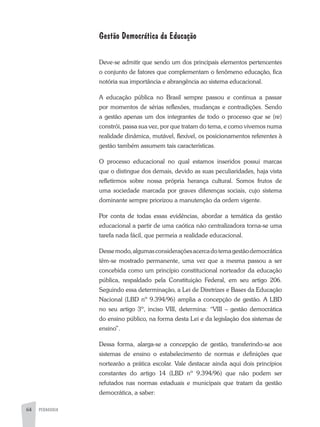 64 PEDAGOGIA
Gestão Democrática da Educação
Deve-se admitir que sendo um dos principais elementos pertencentes
o conjunto de fatores que complementam o fenômeno educação, fica
notória sua importância e abrangência ao sistema educacional.
A educação pública no Brasil sempre passou e continua a passar
por momentos de sérias reflexões, mudanças e contradições. Sendo
a gestão apenas um dos integrantes de todo o processo que se (re)
constrói, passa sua vez, por que tratam do tema, e como vivemos numa
realidade dinâmica, mutável, flexível, os posicionamentos referentes à
gestão também assumem tais características.
O processo educacional no qual estamos inseridos possui marcas
que o distingue dos demais, devido as suas peculiaridades, haja vista
refletirmos sobre nossa própria herança cultural. Somos frutos de
uma sociedade marcada por graves diferenças sociais, cujo sistema
dominante sempre priorizou a manutenção da ordem vigente.
Por conta de todas essas evidências, abordar a temática da gestão
educacional a partir de uma caótica não centralizadora torna-se uma
tarefa nada fácil, que permeia a realidade educacional.
Dessemodo,algumasconsideraçõesacercadotemagestãodemocrática
têm-se mostrado permanente, uma vez que a mesma passou a ser
concebida como um princípio constitucional norteador da educação
pública, respaldado pela Constituição Federal, em seu artigo 206.
Seguindo essa determinação, a Lei de Diretrizes e Bases da Educação
Nacional (LBD nº 9.394/96) amplia a concepção de gestão. A LBD
no seu artigo 3º, inciso VIII, determina: “VIII – gestão democrática
do ensino público, na forma desta Lei e da legislação dos sistemas de
ensino”.
Dessa forma, alarga-se a concepção de gestão, transferindo-se aos
sistemas de ensino o estabelecimento de normas e definições que
nortearão a prática escolar. Vale destacar ainda aqui dois princípios
constantes do artigo 14 (LBD nº 9.394/96) que não podem ser
refutados nas normas estaduais e municipais que tratam da gestão
democrática, a saber:
 