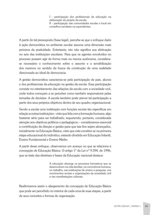 GESTÃO ESCOLAR | unidade 3 65
I - participação dos profissionais da educação na
elaboração do projeto da escola;
II - participação das comunidades escolar e local em
conselhos escolares ou equivalentes.
A partir do tal pressuposto (base legal), percebe-se que o enfoque dado
à ação democrática no ambiente escolar assume uma dimensão mais
próxima da praticidade. Entretanto, isto não significa sua efetivação
no seio das instituições escolares. Para que os agentes envolvidos no
processo possam agir de forma mais ou menos autônoma, considera-
se necessário o conhecimento sobre o assunto e a sensibilização
dos mesmos no sentido da busca da construção de uma realidade
direcionada ao ideal de democracia.
A gestão democrática caracteriza-se pela participação de pais, alunos
e dos profissionais da educação na gestão da escola. Essa participação
consiste no estreitamento das relações da escola com a sociedade civil,
onde todos começam a se perceber como também responsáveis pelas
tomadas de decisões. A escola também pode prever tal participação a
partir dos seus próprios objetivos dentro de seu quadro organizacional.
Sendo a escola uma instituição com funções sociais tão específicas em
relaçãoaoutrasinstituições–vistoquelidacomaformaçãohumana,algo
bastante sério para ser trabalhado, requerendo, portanto, considerada
atenção aos objetivos políticos e pedagógicos – consideramos essencial
a contribuição da direção e gestão para que tais fins sejam alcançados,
inicialmente na Educação Básica, visto que esta constitui-se na primeira
etapa educacional do indivíduo, estando dividida em Educação Infantil,
Ensino Fundamental e Ensino Médio.
A partir desse enfoque, observamos um avanço no que se relaciona á
concepção de Educação Básica. O artigo 1º da Lei nº 9.394, de 1996,
que se trata das diretrizes e bases da Educação nacional destaca:
A educação abrange os processos formativos que se
desenvolvem na vida familiar, na convivência humana,
no trabalho, nas instituições de ensino e pesquisa, nos
movimentos sociais e organizações da sociedade civil
e nas manifestações culturais.
Reafirmamos assim o alargamento da concepção de Educação Básica
que pode ser percebido no interior de cada uma de suas etapas, a partir
de seus conceitos e formas de organização.
 