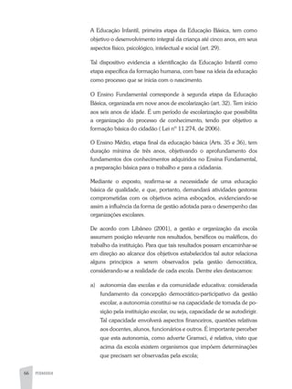 66 PEDAGOGIA
A Educação Infantil, primeira etapa da Educação Básica, tem como
objetivo o desenvolvimento integral da criança até cinco anos, em seus
aspectos físico, psicológico, intelectual e social (art. 29).
Tal dispositivo evidencia a identificação da Educação Infantil como
etapa específica da formação humana, com base na ideia da educação
como processo que se inicia com o nascimento.
O Ensino Fundamental corresponde à segunda etapa da Educação
Básica, organizada em nove anos de escolarização (art. 32). Tem início
aos seis anos de idade. É um período de escolarização que possibilita
a organização do processo de conhecimento, tendo por objetivo a
formação básica do cidadão ( Lei nº 11.274, de 2006).
O Ensino Médio, etapa final da educação básica (Arts. 35 e 36), tem
duração mínima de três anos, objetivando o aprofundamento dos
fundamentos dos conhecimentos adquiridos no Ensina Fundamental,
a preparação básica para o trabalho e para a cidadania.
Mediante o exposto, reafirma-se a necessidade de uma educação
básica de qualidade, e que, portanto, demandará atividades gestoras
comprometidas com os objetivos acima esboçados, evidenciando-se
assim a influência da forma de gestão adotada para o desempenho das
organizações escolares.
De acordo com Libâneo (2001), a gestão e organização da escola
assumem posição relevante nos resultados, benéficos ou maléficos, do
trabalho da instituição. Para que tais resultados possam encaminhar-se
em direção ao alcance dos objetivos estabelecidos tal autor relaciona
alguns princípios a serem observados pela gestão democrática,
considerando-se a realidade de cada escola. Dentre eles destacamos:
a)	 autonomia das escolas e da comunidade educativa: considerada
fundamento da concepção democrático-participativo da gestão
escolar, a autonomia constitui-se na capacidade de tomada de po-
sição pela instituição escolar, ou seja, capacidade de se autodirigir.
Tal capacidade envolverá aspectos financeiros, questões relativas
aos docentes, alunos, funcionários e outros. É importante perceber
que esta autonomia, como adverte Gramsci, é relativa, visto que
acima da escola existem organismos que impõem determinações
que precisam ser observadas pela escola;
 