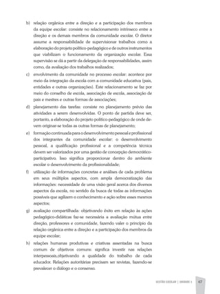 GESTÃO ESCOLAR | unidade 3 67
b)	 relação orgânica entre a direção e a participação dos membros
da equipe escolar: consiste no relacionamento intrínseco entre a
direção e os demais membros da comunidade escolar. O diretor
assume a responsabilidade de supervisionar trabalhos como a
elaboração do projeto político-pedagógico e de outros instrumentos
que viabilizam o funcionamento da organização escolar. Essa
supervisão se dá a partir da delegação de responsabilidades, assim
como, da avaliação dos trabalhos realizados;
c)	 envolvimento da comunidade no processo escolar: acontece por
meio da integração da escola com a comunidade educativa (pais,
entidades e outras organizações). Este relacionamento se faz por
meio do conselho de escola, associação de escola, associação de
pais e mestres e outras formas de associações;
d)	 planejamento das tarefas: consiste no planejamento prévio das
atividades a serem desenvolvidas. O ponto de partida deve ser,
portanto, a elaboração do projeto político-pedagógico de onde de-
vem originar-se todas as outras formas de planejamento;
e)	 formaçãocontinuadaparaodesenvolvimentopessoaleprofissional
dos integrantes da comunidade escolar: o desenvolvimento
pessoal, a qualificação profissional e a competência técnica
devem ser valorizados por uma gestão de concepção democrático-
participativo. Isso significa proporcionar dentro do ambiente
escolar o desenvolvimento da profissionalidade;
f)	 utilização de informações concretas e análises de cada problema
em seus múltiplos aspectos, com ampla democratização das
informações: necessidade de uma visão geral acerca dos diversos
aspectos da escola, no sentido da busca de todas as informações
possíveis que agilizem o conhecimento e ação sobre esses mesmos
aspectos;
g)	 avaliação compartilhada: objetivando êxito em relação às ações
pedagógico-didáticas faz-se necessária a avaliação mútua entre
direção, professores e comunidade, fazendo valer o princípio da
relação orgânica entre a direção e a participação dos membros da
equipe escolar;
h)	 relações humanas produtivas e criativas assentadas na busca
comum de objetivos comuns: significa investir nas relações
interpessoais,objetivando a qualidade do trabalho de cada
educador. Relações autoritárias precisam ser revistas, fazendo-se
prevalecer o diálogo e o consenso.
 