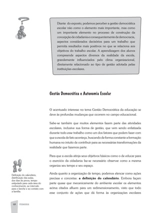 68 PEDAGOGIA
Diante do exposto, podemos perceber a gestão democrática
escolar não como o elemento mais importante, mas como
um importante elemento no processo de construção da
concepçãodecidadaniaeconsequentementededemocracia,
aspectos considerados decisórios para um trabalho que
permita resultados mais positivos no que se relaciona aos
objetivos do trabalho escolar. a aprendizagem dos alunos
compreende aspectos diversos da realidade da escola,
grandemente influenciados pelo clima organizacional,
diretamente relacionado ao tipo de gestão adotada pelas
instituições escolares.
Gestão Democrática e Autonomia Escolar
O acentuado interesse no tema Gestão Democrática da educação se
deve às profundas mudanças que ocorrem no campo educacional.
Sabe-se também que muitos elementos fazem parte das atividades
escolares, inclusive sua forma de gestão, que vem sendo enfatizada
durante todo esse trabalho como um dos fatores que podem fazer com
que a escola de fato aconteça, buscando de forma constante a formação
humana no intuito de contribuir para as necessárias transformações da
realidade que fazemos parte.
Para que a escola atinja seus objetivos básicos como o de educar para
o exercício da cidadania faz-se necessário observar como a mesma
organiza seu tempo e seu espaço.
ainda quanto a organização de tempo, podemos elencar como ações
precisas e concretas: a definição do calendário. Embora façam
parte quase que mecanicamente do ambiente escolar os elementos
acima citados afluem para um redimensionamento, visto que todo
esse conjunto de ações que dá forma às organizações escolares
Definição do calendário,
distribuição das aulas,
dos dias de prova, tempo
estipulado para cada área do
conhecimento, ao intervalo
para o lanche e ao contato com
a família.
 