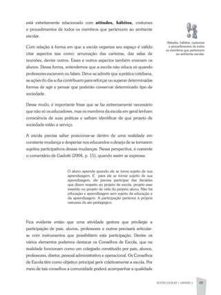 GESTÃO ESCOLAR | UNIDADE 3 69
está estreitamente relacionado com atitudes, hábitos, costumes
e procedimentos de todos os membros que pertencem ao ambiente
escolar.
Com relação à forma em que a escola organiza seu espaço é válido
citar aspectos tais como: arrumação das carteiras, das salas de
reuniões, dentre outros. Esses e outros aspectos também ensinam os
alunos. Dessa forma, entendemos que a escola não educa só quando
professores escrevem ou falam. Deve-se admitir que a prática cotidiana,
as ações do dia a dia contribuem para reforçar ou superar determinadas
formas de agir e pensar que poderão conservar determinado tipo de
sociedade.
Desse modo, é importante frisar que se faz extremamente necessário
que não só os educadores, mas os membros da escola em geral tenham
consciência de suas práticas e saibam identificar de que projeto de
sociedade estão a serviço.
a escola precisa saber posicionar-se dentro de uma realidade em
constante mudança e despertar nos educandos o desejo de se tornarem
sujeitos participativos dessas mudanças. Nessa perspectiva, é coerente
o comentário de Gadotti (2004, p. 15), quando assim se expressa:
O aluno aprende quando ele se torna sujeito de sua
aprendizagem. E para ele se tornar sujeito de sua
aprendizagem, ele precisa participar das decisões
que dizem respeito ao projeto de escola, projeto esse
inserido no projeto de vida do próprio aluno. Não há
educação e aprendizagem sem sujeito da educação e
da aprendizagem. a participação pertence à própria
natureza do ato pedagógico.
Fica evidente então que uma atividade gestora que privilegie a
participação de pais, alunos, professores e outros precisará articular-
se com instrumentos que possibilitem esta participação. Dentre os
vários elementos podemos destacar os Conselhos de Escola, que na
realidade funcionam como um colegiado constituído por pais, alunos,
professores, diretor, pessoal administrativo e operacional. Os Conselhos
de Escola têm como objetivo principal gerir coletivamente a escola. Por
meio de tais conselhos a comunidade poderá acompanhar a qualidade
atitudes, hábitos, costumes
e procedimentos de todos
os membros que pertencem
ao ambiente escolar.
 