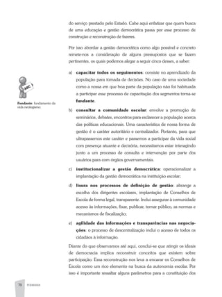 70 PEDAGOGIA
do serviço prestado pelo Estado. Cabe aqui enfatizar que quem busca
de uma educação e gestão democrática passa por esse processo de
construção e reconstrução de fazeres.
Por isso abordar a gestão democrática como algo possível e concreto
remete-nos a consideração de alguns pressupostos que se fazem
pertinentes, os quais podemos alegar a seguir cinco desses, a saber:
a) capacitar todos os seguimentos: consiste no aprendizado da
população para tomada de decisões. No caso de uma sociedade
como a nossa em que boa parte da população não foi habituada
a participar esse processo de capacitação dos segmentos torna-se
fundante.
b) consultar a comunidade escolar: envolve a promoção de
seminários, debates, encontros para esclarecer a população acerca
das políticas educacionais. Uma característica de nossa forma de
gestão é o caráter autoritário e centralizador. Portanto, para que
ultrapassemos este caráter e passemos a participar da vida social
com presença atuante e decisória, necessitamos estar interagindo
junto a um processo de consulta e intervenção por parte dos
usuários para com órgãos governamentais.
c) institucionalizar a gestão democrática: operacionalizar a
implantação da gestão democrática na instituição escolar;
d) lisura nos processos de definição de gestão: abrange a
escolha dos dirigentes escolares, implantação de Conselhos de
Escola de forma legal, transparente. Inclui assegurar à comunidade
acesso às informações, fixar, publicar, tornar público, as normas e
mecanismos de fiscalização;
e) agilidade das informações e transparências nas negocia-
ções: o processo de descentralização inclui o acesso de todos os
cidadãos à informação.
Diante do que observamos até aqui, conclui-se que atingir os ideais
de democracia implica reconstruir conceitos que existem sobre
participação. Essa reconstrução nos leva a encarar os Conselhos de
Escola como um rico elemento na busca da autonomia escolar. Por
isso é importante ressaltar alguns parâmetros para a constituição dos
Fundante: fundamento da
vida neologismo.
 