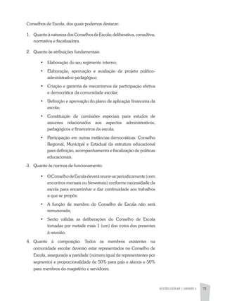 GESTÃO ESCOLAR | unidade 3 71
Conselhos de Escola, dos quais podemos destacar:
1.	 Quanto à natureza dos Conselhos de Escola; deliberativa, consultiva,
normativa e fiscalizadora.
2.	 Quanto às atribuições fundamentais:
•	 Elaboração do seu regimento interno;
•	 Elaboração, aprovação e avaliação de projeto político-
administrativo-pedagógico;
•	 Criação e garantia de mecanismos de participação efetiva
e democrática da comunidade escolar;
•	 Definição e aprovação do plano de aplicação financeira da
escola;
•	 Constituição de comissões especiais para estudos de
assuntos relacionados aos aspectos administrativos,
pedagógicos e financeiros da escola;
•	 Participação em outras instâncias democráticas: Conselho
Regional, Municipal e Estadual da estrutura educacional
para definição, acompanhamento e fiscalização de políticas
educacionais.
3.	 Quanto às normas de funcionamento:
•	 OConselhodeEscoladeveráreunir-seperiodicamente(com
encontros mensais ou bimestrais) conforme necessidade da
escola para encaminhar e dar continuidade aos trabalhos
a que se propôs;
•	 A função de membro do Conselho de Escola não será
remunerada;
•	 Serão válidas as deliberações do Conselho de Escola
tomadas por metade mais 1 (um) dos votos dos presentes
à reunião.
4.	 Quanto à composição: Todos os membros existentes na
comunidade escolar deverão estar representados no Conselho de
Escola, assegurada a paridade (número igual de representantes por
segmento) e proporcionalidade de 50% para pais e alunos e 50%
para membros do magistério e servidores.
 