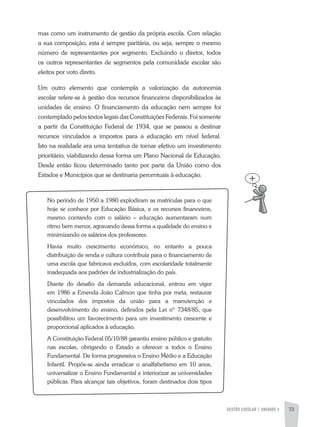 GESTÃO ESCOLAR | UNIDADE 3 73
mas como um instrumento de gestão da própria escola. Com relação
a sua composição, esta é sempre paritária, ou seja, sempre o mesmo
número de representantes por segmento. Excluindo o diretor, todos
os outros representantes de segmentos pela comunidade escolar são
eleitos por voto direto.
Um outro elemento que contempla a valorização da autonomia
escolar refere-se à gestão dos recursos financeiros disponibilizados às
unidades de ensino. O financiamento da educação nem sempre foi
contemplado pelos textos legais das Constituições Federais. Foi somente
a partir da Constituição Federal de 1934, que se passou a destinar
recursos vinculados a impostos para a educação em nível federal.
Isto na realidade era uma tentativa de tornar efetivo um investimento
prioritário, viabilizando dessa forma um Plano Nacional de Educação.
Desde então ficou determinado tanto por parte da União como dos
Estados e Municípios que se destinaria percentuais à educação.
No período de 1950 a 1980 explodiram as matrículas para o que
hoje se conhece por Educação Básica, e os recursos financeiros,
mesmo contando com o salário – educação aumentaram num
ritmo bem menor, agravando dessa forma a qualidade do ensino e
minimizando os salários dos professores.
Havia muito crescimento econômico, no entanto a pouca
distribuição de renda e cultura contribuía para o financiamento de
uma escola que fabricava excluídos, com escolaridade totalmente
inadequada aos padrões de industrialização do país.
Diante do desafio da demanda educacional, entrou em vigor
em 1986 a Emenda João Calmon que tinha por meta, restaurar
vinculados dos impostos da união para a manutenção e
desenvolvimento do ensino, definidos pela Lei nº 7348/85, que
possibilitou um favorecimento para um investimento crescente e
proporcional aplicados à educação.
a Constituição Federal 05/10/88 garantiu ensino público e gratuito
nas escolas, obrigando o Estado a oferecer a todos o Ensino
Fundamental. De forma progressiva o Ensino Médio e a Educação
Infantil. Propôs-se ainda erradicar o analfabetismo em 10 anos,
universalizar o Ensino Fundamental e interiorizar as universidades
públicas. Para alcançar tais objetivos, foram destinados dois tipos
 