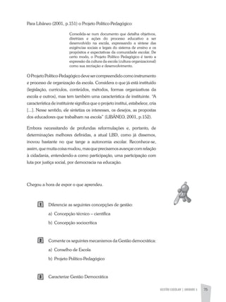 GESTÃO ESCOLAR | UNIDADE 3 75
Para Libâneo (2001, p.151) o Projeto Político-Pedagógico:
Consolida-se num documento que detalha objetivos,
diretrizes e ações do processo educativo a ser
desenvolvido na escola, expressando a síntese das
exigências sociais e legais do sistema de ensino e os
propósitos e expectativas da comunidade escolar. De
certo modo, o Projeto Político Pedagógico é tanto a
expressão da cultura da escola (cultura organizacional)
como sua recriação e desenvolvimento.
OProjetoPolítico-Pedagógicodevesercompreendidocomoinstrumento
e processo de organização da escola. Considera o que já está instituído
(legislação, currículos, conteúdos, métodos, formas organizativas da
escola e outros), mas tem também uma característica de instituinte. “a
característica de instituinte significa que o projeto institui, estabelece, cria
[...]. Nesse sentido, ele sintetiza os interesses, os desejos, as propostas
dos educadores que trabalham na escola” (LIBÂNEO, 2001, p.152).
Embora necessitando de profundas reformulações e, portanto, de
determinações melhores definidas, a atual LBD, como já dissemos,
inovou bastante no que tange a autonomia escolar. Reconhece-se,
assim,quemuitacoisamudou,masqueprecisamosavançarcomrelação
à cidadania, entendendo-a como participação, uma participação com
luta por justiça social, por democracia na educação.
Chegou a hora de expor o que aprendeu.
Diferencie as seguintes concepções de gestão:
a) Concepção técnico – científica
b) Concepção sociocrítica
Comente os seguintes mecanismos da Gestão democrática:
a) Conselho de Escola
b) Projeto Político-Pedagógico
Caracterize Gestão Democrática
 