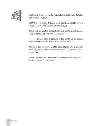 76 PEDAGOGIA
aLTHUSSER, Luis. Ideologia e aparelho ideológico do Estado.
Lisboa: Prseneça, 1974.
LIBaNÊO, José Carlos. Organização e Gestão da Escola: Teoria e
Prática. 5. ed. Goiânia: Editora alternativa, 2004.
LUCK, Heloísa. Gestão Educacional: uma questão paradigmática,
3. ed. Petrópolis, Rio de Janeiro: Vozes, 2007.
_______. Concepções e processos democráticos de gestão
educacional. Petrópolis, Rio de Janeiro: Vozes, 2006.
MaRTINS, José do Prado. Gestão Educacional: uma abordagem
crítica do processo administrativo em educação. 3. ed. Rio de Janeiro:
Waked, 2007.
PaRO, Vitor Henrique. Administração escolar: introdução crítica.
12. ed. São Paulo: Cortez, 2003.
 