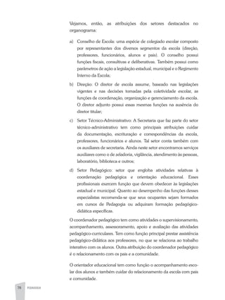 78 PEDAGOGIA
Vejamos, então, as atribuições dos setores destacados no
organograma:
a)	 Conselho de Escola: uma espécie de colegiado escolar composto
por representantes dos diversos segmentos da escola (direção,
professores, funcionários, alunos e pais). O conselho possui
funções fiscais, consultivas e deliberativas. Também possui como
parâmetros de ação a legislação estadual, municipal e o Regimento
Interno da Escola;
b)	 Direção: O diretor de escola assume, baseado nas legislações
vigentes e nas decisões tomadas pela coletividade escolar, as
funções de coordenação, organização e gerenciamento da escola.
O diretor adjunto possui essas mesmas funções na ausência do
diretor titular;
c)	 Setor Técnico-Administrativo: A Secretaria que faz parte do setor
técnico-administrativo tem como principais atribuições cuidar
da documentação, escrituração e correspondências da escola,
professores, funcionários e alunos. Tal setor conta também com
os auxiliares de secretaria. Ainda neste setor encontramos serviços
auxiliares como o de zeladoria, vigilância, atendimento às pessoas,
laboratório, biblioteca e outros;
d)	Setor Pedagógico: setor que engloba atividades relativas à
coordenação pedagógica e orientação educacional. Esses
profissionais exercem função que devem obedecer às legislações
estadual e municipal. Quanto ao desempenho das funções desses
especialistas recomenda-se que seus ocupantes sejam formados
em cursos de Pedagogia ou adquiram formação pedagógico-
didática específicas.
O coordenador pedagógico tem como atividades o supervisionamento,
acompanhamento, assessoramento, apoio e avaliação das atividades
pedagógico-curriculares. Tem como função principal prestar assistência
pedagógico-didática aos professores, no que se relaciona ao trabalho
interativo com os alunos. Outra atribuição do coordenador pedagógico
é o relacionamento com os pais e a comunidade.
O orientador educacional tem como função o acompanhamento esco-
lar dos alunos e também cuidar do relacionamento da escola com pais
e comunidade.
 