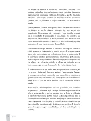 80 PEDAGOGIA
no sentido de orientar a instituição; Organização, acontece pela
ação de racionalizar recursos humanos, físicos, materiais, financeiros,
oportunizando condições e modos de efetivação do que foi planejado;
Direção e Coordenação, coordenação do esforço humano, coletivo do
pessoal da escola; Avaliação, acompanhamento do funcionamento da
escola.
Como podemos observar, uma gestão democrática escolar demanda
participação e atitudes abertas, entretanto isto não exclui uma
organização hierarquizada da instituição. Nesse sentido, ressalta-
se a necessidade de preparação e capacitação dos membros da
organização, objetivando-se o desenvolvimento das atividades num
clima relativamente satisfatório para todos, cumprindo-se os objetivos
prioritários de uma escola: o ensino de qualidade.
Num momento em que acreditar na instituição escolar pública tem sido
difícil, repensar a importância da mesma, dentro de um processo de
construção e reconstrução do conhecimento, torna-se fundamental. É
a partir dessa realidade que destacamos a influência da gestão escolar
na Educação Básica para a tarefa da escola de promover a apropriação
de saberes, procedimentos, atitudes e valores por parte dos alunos,
influenciando, portanto, o desempenho das instituições escolares.
É importante lembrar que sendo a escola apenas uma das instituições
do processo da formação humana, portanto, da organização do saber
e consequentemente da preparação para o exercício da cidadania, a
gestão escolar deve também ser vista como apenas um elemento desse
todo, atuando, pois, de forma decisiva para a eficácia do trabalho
escolar.
Nesse sentido, faz-se importante ressaltar, igualmente, que, diante da
amplitude em questão, ou seja, do leque de questões para as quais se
abre a gestão escolar, o recorte proposto aqui se limita a evidenciar
a possível influência da gestão escolar na Educação Básica para o
desempenho das instituições escolares. Isto porque, sendo responsável
pelo processo de organização e administração dos estabelecimentos
de ensino, têm os gestores ação decisiva acerca do clima de trabalho
proposto e, portanto, para a qualidade do trabalho das instituições em
questão.
 