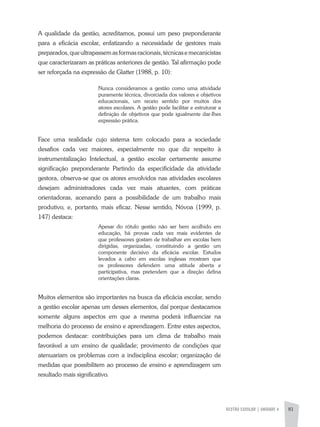 GESTÃO ESCOLAR | unidade 4 81
A qualidade da gestão, acreditamos, possui um peso preponderante
para a eficácia escolar, enfatizando a necessidade de gestores mais
preparados,queultrapassemasformasracionais,técnicasemecanicistas
que caracterizaram as práticas anteriores de gestão. Tal afirmação pode
ser reforçada na expressão de Glatter (1988, p. 10):
Nunca consideramos a gestão como uma atividade
puramente técnica, divorciada dos valores e objetivos
educacionais, um receio sentido por muitos dos
atores escolares. A gestão pode facilitar e estruturar a
definição de objetivos que pode igualmente dar-Ihes
expressão prática.
Face uma realidade cujo sistema tem colocado para a sociedade
desafios cada vez maiores, especialmente no que diz respeito à
instrumentalização Intelectual, a gestão escolar certamente assume
significação preponderante Partindo da especificidade da atividade
gestora, observa-se que os atores envolvidos nas atividades escolares
desejam administradores cada vez mais atuantes, com práticas
orientadoras, acenando para a possibilidade de um trabalho mais
produtivo, e, portanto, mais eficaz. Nesse sentido, Nóvoa (1999, p.
147) destaca:
Apesar do rótulo gestão não ser bem acolhido em
educação, há provas cada vez mais evidentes de
que professores gostam de trabalhar em escolas bem
dirigidas, organizadas, constituindo a gestão um
componente decisivo da eficácia escolar. Estudos
levados a cabo em escolas inglesas mostram que
os professores defendem uma atitude aberta e
participativa, mas pretendem que a direção defina
orientações claras.
Muitos elementos são importantes na busca da eficácia escolar, sendo
a gestão escolar apenas um desses elementos, daí porque destacamos
somente alguns aspectos em que a mesma poderá influenciar na
melhoria do processo de ensino e aprendizagem. Entre estes aspectos,
podemos destacar: contribuições para um clima de trabalho mais
favorável a um ensino de qualidade; provimento de condições que
atenuariam os problemas com a indisciplina escolar; organização de
medidas que possibilitem ao processo de ensino e aprendizagem um
resultado mais significativo.
 