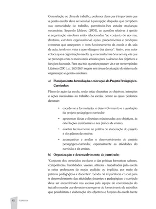 82 PEDAGOGIA
Com relação ao clima de trabalho, podemos dizer que é importante que
a gestão escolar deva ser sensível à percepção daqueles que compõem
sua comunidade de trabalho, permitindo-lhes estudar mudanças
necessárias. Segundo Libâneo (2001), as questões relativas à gestão
e organização escolares estão relacionadas "ao conjunto de normas,
diretrizes, estrutura organizacional, ações, procedimentos e condições
concretas que asseguram o bom funcionamento da escola e da sala
de aula, tendo em vista a aprendizagem dos alunos". Assim, este autor
coloca que a organização escolar que necessitamos deve ser aquela que
se preocupa com os meios mais eficazes para o alcance dos objetivos e
funções da escola. Para que tais questões possam vir a ser contempladas
Libâneo (2001. p. 263-269) sugere seis áreas de atuação do sistema de
organização e gestão escolares:
a)	 Planejamento,formulaçãoeexecuçãodoProjetoPedagógico-
Curricular:
Plano de ação da escola, onde estão dispostos os objetivos, intenções
e ações necessárias ao trabalho da escola, dentre as quais podemos
destacar:
•	 coordenar a formulação, o desenvolvimento e a avaliação
do projeto pedagógico-curricular:
•	 apresentar ideias e diretrizes relacionadas aos objetivos, às
orientações curriculares e aos planos de ensino,
•	 auxiliar tecnicamente na prática de elaboração do projeto
e dos planos de ensino;
•	 acompanhar e avaliar o desenvolvimento do projeto
pedagógico-curricular, especialmente as atividades do
currículo e do ensino.
b)	 Organização e desenvolvimento do currículo:
"Conjunto dos conteúdos escolares e das práticas formativas saberes,
competências, habilidades, valores, atitudes - trabalhados pela escola
e pelos professores de modo explícito ou implícito, por meio de
práticas pedagógicas e docentes". Sendo de importância crucial para
o desenvolvimento das atividades docentes e pedagógicas o currículo
deve ser encaminhado nas escolas pela equipe de coordenação do
trabalho escolar que deverá encarregar-se do fornecimento de subsídios
que possibilitem a elaboração dos objetivos e funções da escola frente
 
