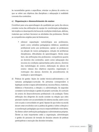 GESTÃO ESCOLAR | unidade 4 83
às necessidades gerais e específicas; orientar os planos de ensino no
que se refere aos objetivos das disciplinas e adequação à realidade
concreta dos conteúdos;
c)	 Organização e desenvolvimento do ensino:
Contribuir para uma aprendizagem de qualidade por parte dos alunos
consiste numa das atribuições da equipe de coordenação pedagógica,
isto implica no desempenho da busca de condições intelectuais, afetivas,
materiais que venham favorecer as atividades dos professores. Dentre
as competências exigidas para tal destacamos:
•	 oferecer capacitação metodológica aos professores,
assim como subsídios pedagógicos didáticos; assistência
profissional junto aos professores; apoiar os professores
na adoção de meios pedagógicos, solução de problemas
disciplinares, dificuldades de aprendizagem. Ainda nesse
item, são atribuições dos professores: competência quanto
ao domínio dos conteúdos, assim como adequação dos
recursos às condições apresentadas pelos alunos, domínio
das metodologias de ensino; elaboração de planos de
ensino: clareza dos objetivos expostos; organização e
motivação dos alunos; domínio de procedimentos de
avaliação e aprendizagem.
d)	 Práticas de gestão: Ações de caráter técnico-administrativo e de
natureza pedagógico-curricular. As primeiras correspondem à
legislação escolar e regras administrativas; recursos físicos, materiais,
didáticos e financeiros; a direção e a administração. As segundas
consistem na formulação e gestão do projeto curricular, do currículo
do ensino do desenvolvimento profissional e da avaliação. Outra
atribuição dos dirigentes de escola consiste na relação que estes
precisam manter com as autoridades do sistema escolar, assim como
com os pais e comunidade em geral. Apesar de que todos na escola
devam estar envolvidos com a prática da gestão é sobre a direção e
a coordenação pedagógica que recai a responsabilidade mais direta.
Ao diretor cabem atribuições pedagógicas e administrativas próprias.
Dentre as mais importantes estão a organização, administração
e gestão do processo de tomada de decisões através de práticas
participativas e execução das decisões tomadas;
 
