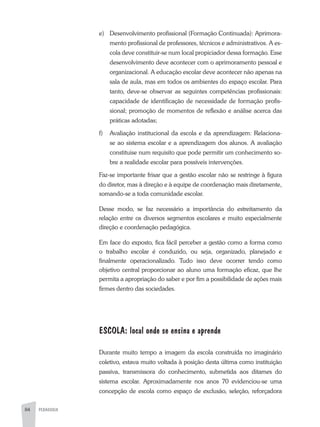 84 PEDAGOGIA
e)	 Desenvolvimento profissional (Formação Continuada): Aprimora-
mento profissional de professores, técnicos e administrativos. A es-
cola deve constituir-se num local propiciador dessa formação. Esse
desenvolvimento deve acontecer com o aprimoramento pessoal e
organizacional. A educação escolar deve acontecer não apenas na
sala de aula, mas em todos os ambientes do espaço escolar. Para
tanto, deve-se observar as seguintes competências profissionais:
capacidade de identificação de necessidade de formação profis-
sional; promoção de momentos de reflexão e análise acerca das
práticas adotadas;
f)	Avaliação institucional da escola e da aprendizagem: Relaciona-
se ao sistema escolar e a aprendizagem dos alunos. A avaliação
constitui­se num requisito que pode permitir um conhecimento so-
bre a realidade escolar para possíveis intervenções.
Faz-se importante frisar que a gestão escolar não se restringe à figura
do diretor, mas à direção e à equipe de coordenação mais diretamente,
somando-se a toda comunidade escolar.
Desse modo, se faz necessário a importância do estreitamento da
relação entre os diversos segmentos escolares e muito especialmente
direção e coordenação pedagógica.
Em face do exposto, fica fácil perceber a gestão como a forma como
o trabalho escolar é conduzido, ou seja, organizado, planejado e
finalmente operacionalizado. Tudo isso deve ocorrer tendo como
objetivo central proporcionar ao aluno uma formação eficaz, que lhe
permita a apropriação do saber e por fim a possibilidade de ações mais
firmes dentro das sociedades.
ESCOLA: local onde se ensina e aprende
Durante muito tempo a imagem da escola construída no imaginário
coletivo, estava muito voltada à posição desta última como instituição
passiva, transmissora do conhecimento, submetida aos ditames do
sistema escolar. Aproximadamente nos anos 70 evidenciou-se uma
concepção de escola como espaço de exclusão, seleção, reforçadora
 
