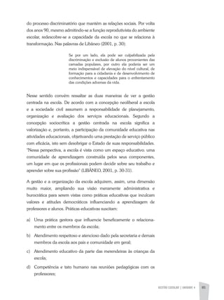GESTÃO ESCOLAR | unidade 4 85
do processo discriminatório que mantém as relações sociais. Por volta
dos anos 90, mesmo admitindo-se a função reprodutivista do ambiente
escolar, redescobre-se a capacidade da escola no que se relaciona à
transformação. Nas palavras de Libâneo (2001, p. 30):
Se por um lado, ela pode ser culpabilizada pela
discriminação e exclusão de alunos provenientes das
camadas populares, por outro ela poderia ser um
meio indispensável de elevação do nível cultural, de
formação para a cidadania e de desenvolvimento de
conhecimentos e capacidades para o enfrentamento
das condições adversas da vida.
Nesse sentido convém ressaltar as duas maneiras de ver a gestão
centrada na escola. De acordo com a concepção neoliberal a escola
e a sociedade civil assumem a responsabilidade de planejamento,
organização e avaliação dos serviços educacionais. Segundo a
concepção sociocrítica a gestão centrada na escola significa a
valorização e, portanto, a participação da comunidade educativa nas
atividades educacionais, objetivando uma prestação de serviço público
com eficácia, isto sem desobrigar o Estado de suas responsabilidades.
"Nessa perspectiva, a escola é vista como um espaço educativo. uma
comunidade de aprendizagem construída pelos seus componentes,
um lugar em que os profissionais podem decidir sobre seu trabalho e
aprender sobre sua profissão" (LlBÂNEO, 2001, p. 30-31).
A gestão e a organização da escola adquirem, assim, uma dimensão
muito maior, ampliando sua visão meramente administrativa e
burocrática para serem vistas como práticas educativas que inculcam
valores e atitudes democráticos influenciando a aprendizagem de
professores e alunos. Práticas educativas suscitam:
a)	 Uma prática gestora que influencie beneficamente o relaciona-
mento entre os membros da escola;
b)	Atendimento respeitoso e atencioso dado pela secretaria e demais
membros da escola aos pais e comunidade em geral;
c)	Atendimento educativo da parte das merendeiras às crianças da
escola;
d)	 Competência e tato humano nas reuniões pedagógicas com os
professores;
 