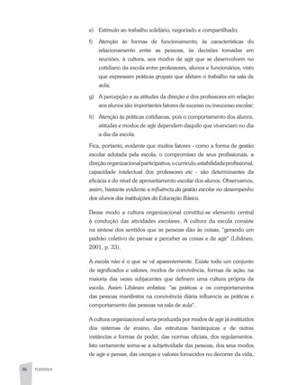 86 PEDAGOGIA
e)	 Estímulo ao trabalho solidário, negociado e compartilhado;
f)	Atenção às formas de funcionamento, às características do
relacionamento entre as pessoas, às decisões tomadas em
reuniões, à cultura, aos modos de agir que se desenvolvem no
cotidiano da escola entre professores, alunos e funcionários, visto
que expressam práticas grupais que afetam o trabalho na sala de
aula;
g)	A percepção e as atitudes da direção e dos professores em relação
aos alunos são importantes fatores de sucesso ou insucesso escolar;
h)	Atenção às práticas cotidianas, pois o comportamento dos alunos,
atitudes e modos de agir dependem daquilo que vivenciam no dia
a dia da escola.
Fica, portanto, evidente que muitos fatores - como a forma de gestão
escolar adotada pela escola, o compromisso de seus profissionais, a
direçãoorganizacionalparticipativa,ocurrículo,estabilidadeprofissional,
capacidade intelectual dos professores etc - são determinantes da
eficácia e do nível de aproveitamento escolar dos alunos. Observamos,
assim, bastante evidente a influência da gestão escolar no desempenho
dos alunos das instituições da Educação Básica.
Desse modo a cultura organizacional constitui-se elemento central
à condução das atividades escolares. A cultura da escola consiste
na síntese dos sentidos que as pessoas dão às coisas, "gerando um
padrão coletivo de pensar e perceber as coisas e de agir" (Libâneo,
2001, p. 33).
A escola não é o que se vê aparentemente. Existe todo um conjunto
de significados e valores, modos de convivência, formas de ação, na
maioria das vezes subjacentes que definem uma cultura própria da
escola. Assim Libâneo enfatiza: "as práticas e os comportamentos
das pessoas manifestos na convivência diária influencia as práticas e
comportamento das pessoas na sala de aula".
A cultura organizacional seria produzida por modos de agir já instituídos
dos sistemas de ensino, das estruturas hierárquicas e de outras
instâncias e formas de poder, das normas oficiais, dos regulamentos.
Isto certamente soma-se a subjetividade das pessoas, dos seus modos
de agir e pensar, das crenças e valores fornecidos no decorrer da vida,
 