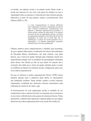 GESTÃO ESCOLAR | unidade 4 87
na família, nas relações sociais e na própria escola. Desse modo, a
escola tem presente em seu meio uma gama de relações em que a
organização educa as pessoas e é educada por estas mesmas pessoas,
definindo-a a partir de suas práticas, valores e procedimentos. Para
Libâneo (2001: p. 34):
[...] para compreendermos as mútuas influências
entre organização da escola e organização da sala de
aula, é preciso considerarmos, conjuntamente, dois
aspectos: a dinâmica organizacional já existente e a
cultura escolar; própria de cada escola. E se estamos
convictos de que as organizações educam, as formas
de organização e gestão têm uma dimensão fortemente
pedagógica, de modo que se pode dizer que os
profissionais e usuários da escola aprendem com a
organização e as próprias organizações aprendem
mudando junto com seus profissionais.
Libâneo reafirma assim categoricamente a hipótese aqui levantada,
de que a gestão influenciaria o rendimento dos alunos das instituições
de Educação Básica. Acreditamos, não pela vivência, mas pelas
leituras, que a forma de gestão adotada pela instituição escolar tem
preponderante relação com os resultados da aprendizagem esboçados
pelos alunos. Isto devido ao fato de que diante do exposto até o
momento, fica nítido que a forma de gestão adotada ajuda a mudar
ou solidificar as relações do ambiente escolar, configurando assim uma
nova cultura organizacional.
No que se relaciona à cultura organizacional, Nóvoa (1999) chama
bastante atenção para a influência desta última no desempenho
das instituições escolares. Nesse sentido, analisa a escola enquanto
organização, constituída por elementos diversos responsáveis pela
instituição de modos de ser, fazer e agir.
O funcionamento de uma organização escolar é resultado de um
compromisso entre a estrutura formal e as interações que se produzem
no seu meio, evidentemente entre grupos de interesses diversos. Nessa
perspectiva, o referido autor apresenta o seguinte gráfico em que dispõe
elementos da cultura organizacional de uma escola (Ver Gráfico 2).
 