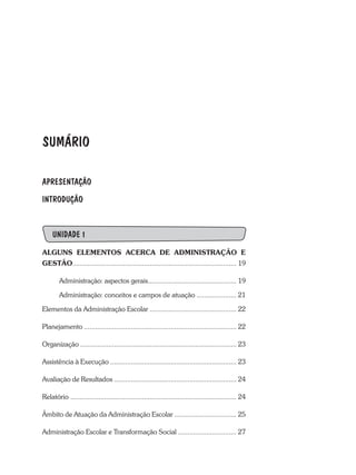 SUMÁRIO
APRESENTAÇÃO
INTRODUÇÃO
UNIDADE 1
ALGUNS ELEMENTOS ACERCA DE ADMINISTRAÇÃO E
GESTÃO....................................................................................... 19
Administração: aspectos gerais............................................... 19
Administração: conceitos e campos de atuação ..................... 21
Elementos da Administração Escolar .............................................. 22
Planejamento ................................................................................. 22
Organização ................................................................................... 23
Assistência à Execução ................................................................... 23
Avaliação de Resultados ................................................................. 24
Relatório ........................................................................................ 24
Âmbito de Atuação da Administração Escolar ................................. 25
Administração Escolar e Transformação Social ............................... 27
 