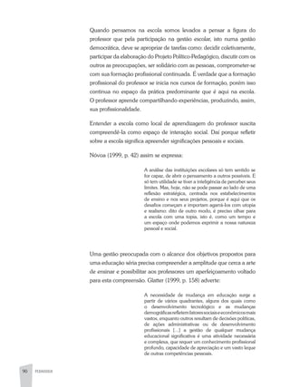 90 PEDAGOGIA
Quando pensamos na escola somos levados a pensar a figura do
professor que pela participação na gestão escolar, isto numa gestão
democrática, deve se apropriar de tarefas como: decidir coletivamente,
participar da elaboração do Projeto Político-Pedagógico, discutir com os
outros as preocupações, ser solidário com as pessoas, comprometer-se
com sua formação profissional continuada. É verdade que a formação
profissional do professor se inicia nos cursos de formação, porém isso
continua no espaço da prática predominante que é aqui na escola.
O professor aprende compartilhando experiências, produzindo, assim,
sua profissionalidade.
Entender a escola como local de aprendizagem do professor suscita
compreendê-Ia como espaço de interação social. Daí porque refletir
sobre a escola significa apreender significações pessoais e sociais.
Nóvoa (1999, p. 42) assim se expressa:
A análise das instituições escolares só tem sentido se
for capaz, de abrir o pensamento a outros possíveis. E
só tem utilidade se tiver a inteligência de perceber seus
limites. Mas, hoje, não se pode passar ao lado de uma
reflexão estratégica, centrada nos estabelecimentos
de ensino e nos seus projetos, porque é aqui que os
desafios começam e importam agarrá-Ios com utopia
e realismo: dito de outro modo, é preciso olhar para
a escola com uma topia, isto é, como um tempo e
um espaço onde podemos exprimir a nossa natureza
pessoal e social.
Uma gestão preocupada com o alcance dos objetivos propostos para
uma educação séria precisa compreender a amplitude que cerca a arte
de ensinar e possibilitar aos professores um aperfeiçoamento voltado
para esta compreensão. Glatter (1999, p. 158) adverte:
A necessidade de mudança em educação surge a
partir de vários quadrantes, alguns dos quais como
o desenvolvimento tecnológico e as mudanças
demográficasrefletemfatoressociaiseeconômicosmais
vastos, enquanto outros resultam de decisões políticas,
de ações administrativas ou de desenvolvimento
profissionais [...] a gestão de qualquer mudança
educacional significativa é uma atividade necessária
e complexa, que requer um conhecimento profissional
profundo, capacidade de apreciação e um vasto leque
de outras competências pessoais.
 