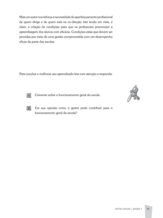 GESTÃO ESCOLAR | UNIDADE 4 91
Maisumautornosreforçaanecessidadedoaperfeiçoamentoprofissional
de quem dirige e de quem está na co-direção. Isto tendo em vista, é
claro, a criação de condições para que os professores promovam a
aprendizagem dos alunos com eficácia. Condições estas que devem ser
providas por meio de uma gestão comprometida com um desempenho
eficaz da parte das escolas.
Para concluir e melhorar seu aprendizado leia com atenção e responda:
Comente sobre o funcionamento geral da escola.
Em sua opinião como o gestor pode contribuir para o
funcionamento geral da escola?
 